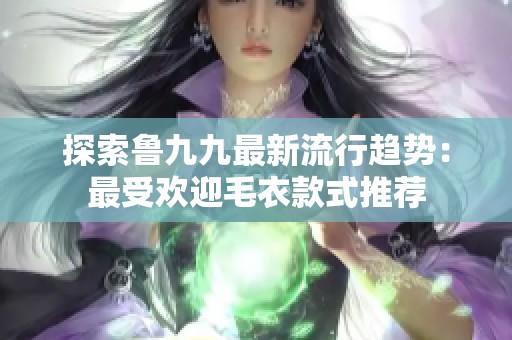 探索鲁九九最新流行趋势：最受欢迎毛衣款式推荐