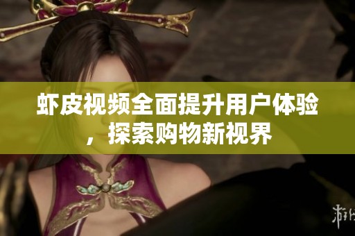 虾皮视频全面提升用户体验，探索购物新视界