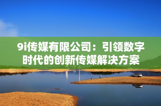 9i传媒有限公司：引领数字时代的创新传媒解决方案