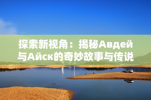 探索新视角：揭秘Авдей与Айск的奇妙故事与传说