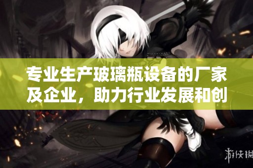 专业生产玻璃瓶设备的厂家及企业，助力行业发展和创新