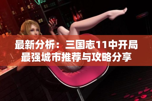 最新分析：三国志11中开局最强城市推荐与攻略分享