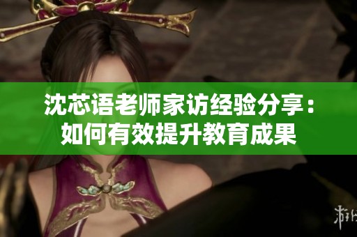 沈芯语老师家访经验分享：如何有效提升教育成果