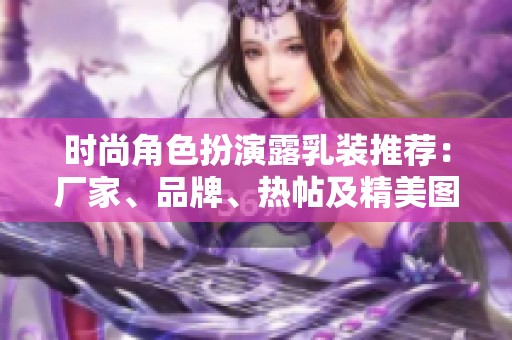 时尚角色扮演露乳装推荐：厂家、品牌、热帖及精美图片汇总