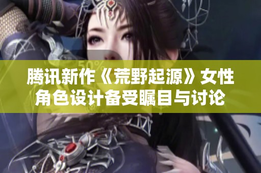 腾讯新作《荒野起源》女性角色设计备受瞩目与讨论