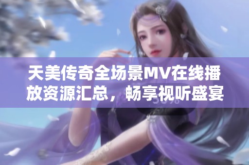 天美传奇全场景MV在线播放资源汇总，畅享视听盛宴