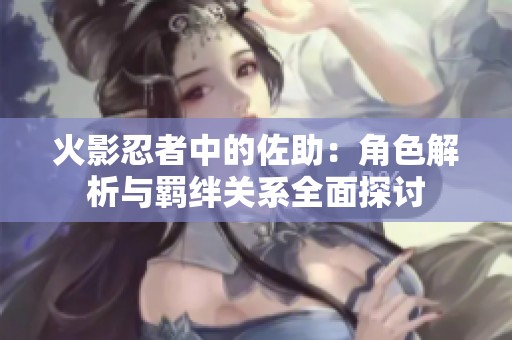 火影忍者中的佐助：角色解析与羁绊关系全面探讨