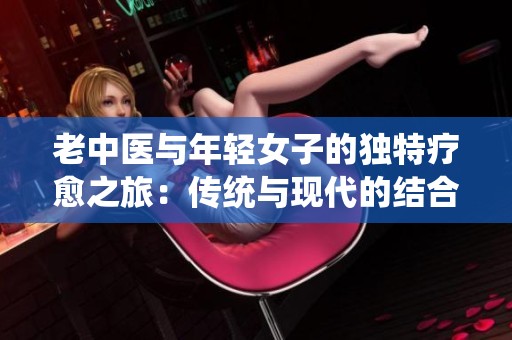 老中医与年轻女子的独特疗愈之旅：传统与现代的结合探索