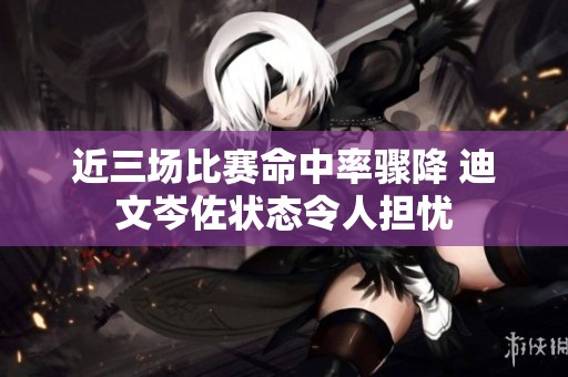 近三场比赛命中率骤降 迪文岑佐状态令人担忧