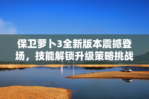 保卫萝卜3全新版本震撼登场，技能解锁升级策略挑战极限游戏体验