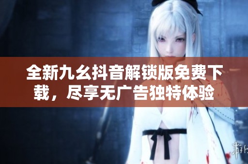 全新九幺抖音解锁版免费下载，尽享无广告独特体验