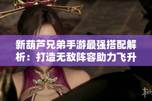 新葫芦兄弟手游最强搭配解析：打造无敌阵容助力飞升战力