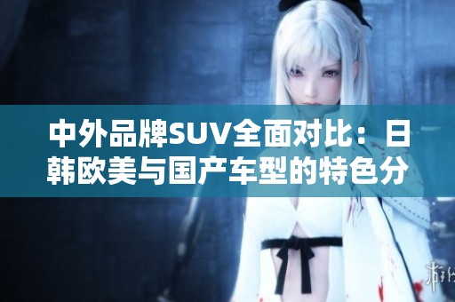 中外品牌SUV全面对比：日韩欧美与国产车型的特色分析