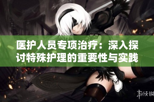 医护人员专项治疗：深入探讨特殊护理的重要性与实践方法