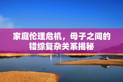 家庭伦理危机，母子之间的错综复杂关系揭秘