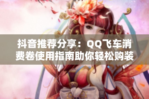 抖音推荐分享：QQ飞车消费卷使用指南助你轻松购装备