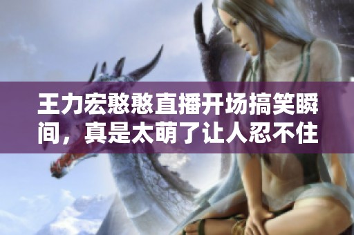 王力宏憨憨直播开场搞笑瞬间，真是太萌了让人忍不住笑出声