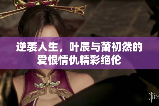 逆袭人生，叶辰与萧初然的爱恨情仇精彩绝伦