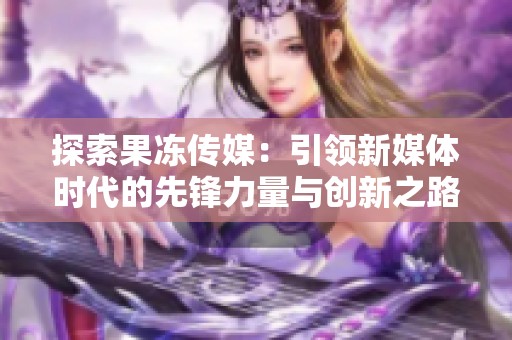 探索果冻传媒：引领新媒体时代的先锋力量与创新之路