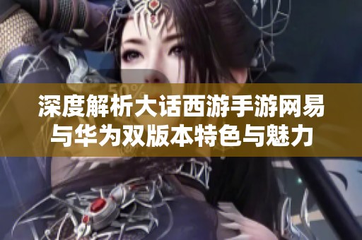 深度解析大话西游手游网易与华为双版本特色与魅力