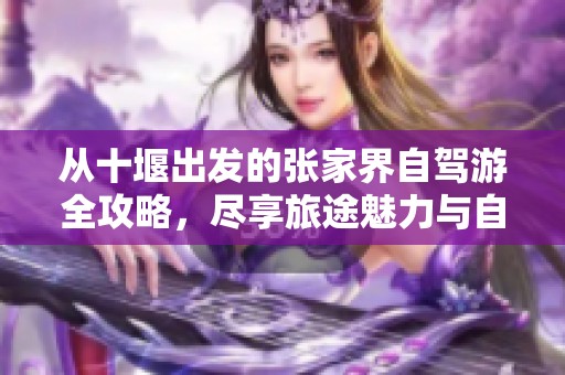 从十堰出发的张家界自驾游全攻略，尽享旅途魅力与自然风光
