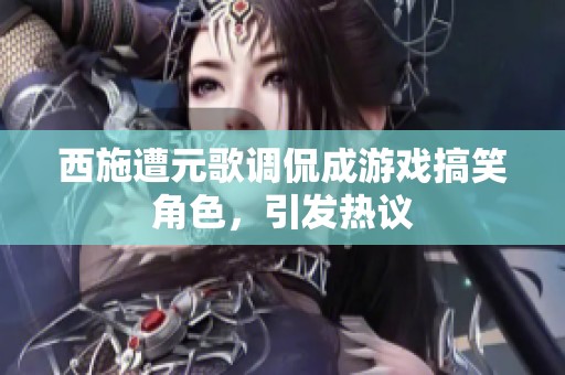 西施遭元歌调侃成游戏搞笑角色，引发热议