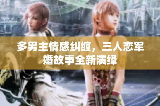 多男主情感纠缠，三人恋军婚故事全新演绎