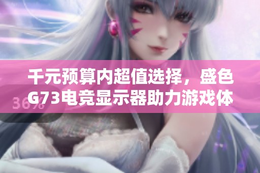 千元预算内超值选择，盛色G73电竞显示器助力游戏体验提升