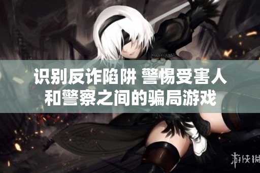 识别反诈陷阱 警惕受害人和警察之间的骗局游戏