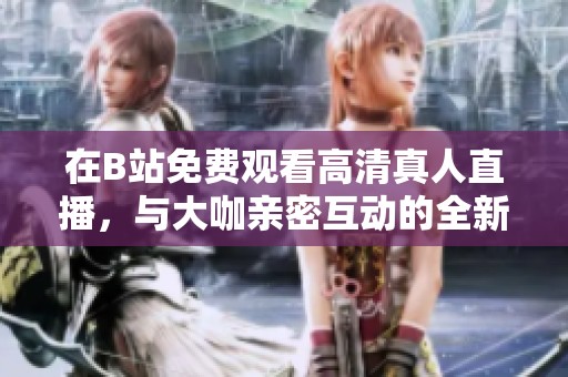 在B站免费观看高清真人直播，与大咖亲密互动的全新体验