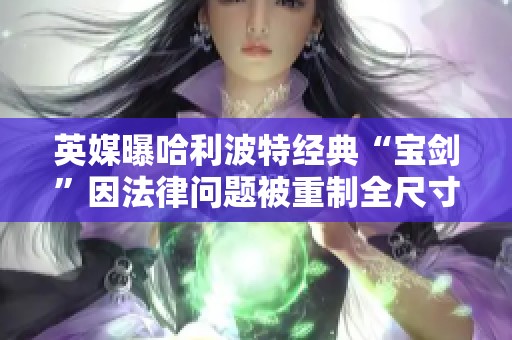 英媒曝哈利波特经典“宝剑”因法律问题被重制全尺寸版本