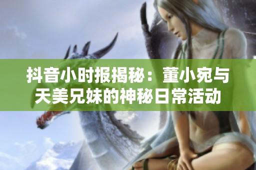 抖音小时报揭秘：董小宛与天美兄妹的神秘日常活动