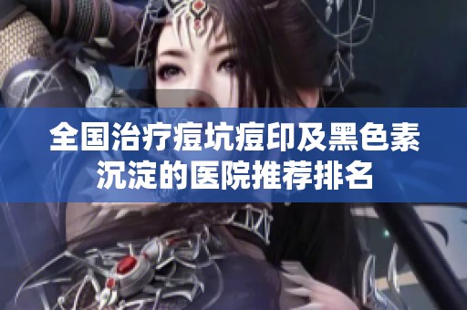 全国治疗痘坑痘印及黑色素沉淀的医院推荐排名
