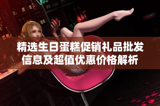 精选生日蛋糕促销礼品批发信息及超值优惠价格解析