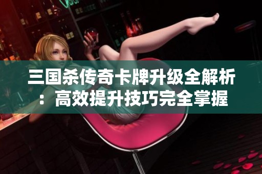 三国杀传奇卡牌升级全解析：高效提升技巧完全掌握