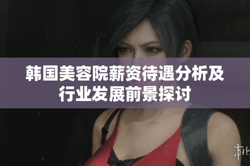 韩国美容院薪资待遇分析及行业发展前景探讨