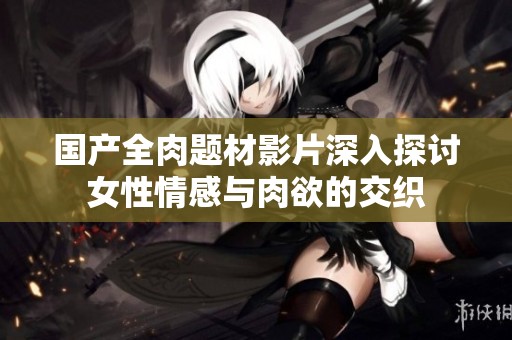 国产全肉题材影片深入探讨女性情感与肉欲的交织
