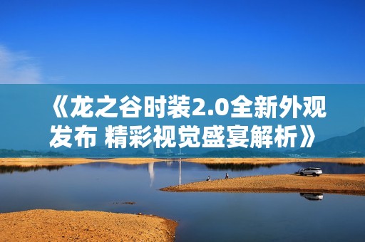 《龙之谷时装2.0全新外观发布 精彩视觉盛宴解析》