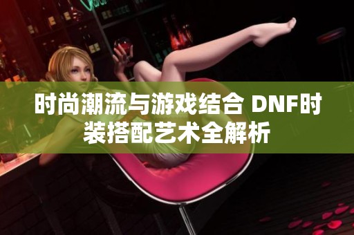 时尚潮流与游戏结合 DNF时装搭配艺术全解析
