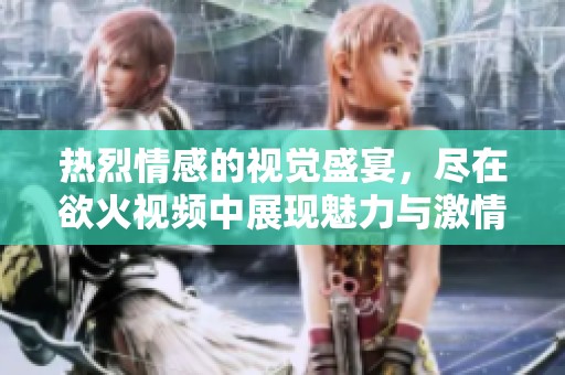 热烈情感的视觉盛宴，尽在欲火视频中展现魅力与激情