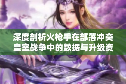 深度剖析火枪手在部落冲突皇室战争中的数据与升级资源攻略