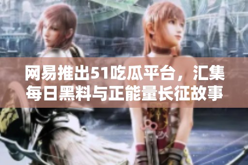 网易推出51吃瓜平台，汇集每日黑料与正能量长征故事新视角