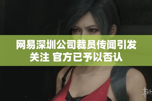 网易深圳公司裁员传闻引发关注 官方已予以否认