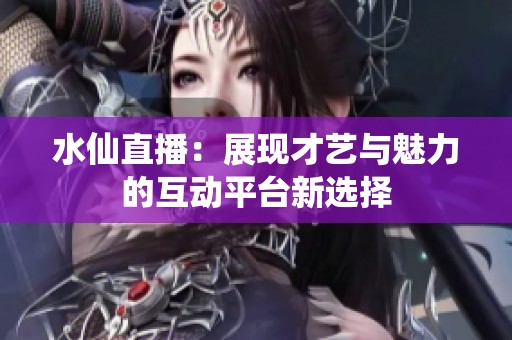 水仙直播：展现才艺与魅力的互动平台新选择