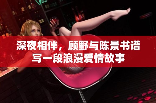 深夜相伴，顾野与陈景书谱写一段浪漫爱情故事