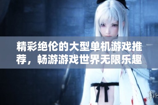精彩绝伦的大型单机游戏推荐，畅游游戏世界无限乐趣