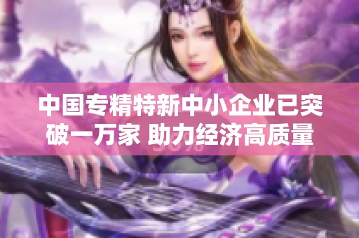 中国专精特新中小企业已突破一万家 助力经济高质量发展