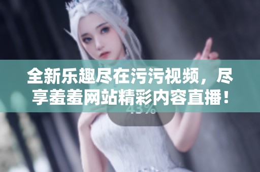 全新乐趣尽在污污视频，尽享羞羞网站精彩内容直播！