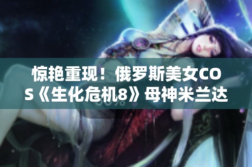 惊艳重现！俄罗斯美女COS《生化危机8》母神米兰达引发热议