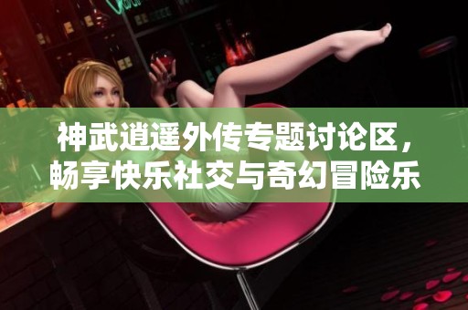 神武逍遥外传专题讨论区，畅享快乐社交与奇幻冒险乐趣
